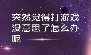 突然觉得打游戏没意思了怎么办呢（为什么打游戏打着打着就没意识了）