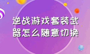 逆战游戏套装武器怎么随意切换（逆战最新神器套装怎么切换形态）