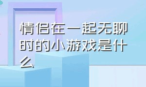 情侣在一起无聊时的小游戏是什么