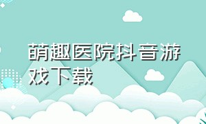 萌趣医院抖音游戏下载（萌趣医院抖音版本链接）