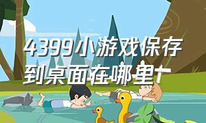 4399小游戏保存到桌面在哪里（4399小游戏历史记录在哪里）