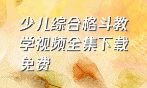 少儿综合格斗教学视频全集下载免费（少儿格斗课程编排详细）