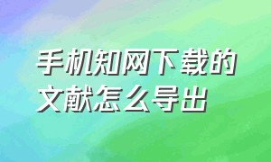 手机知网下载的文献怎么导出（手机知网下载的文献怎么导出来）