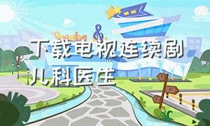 下载电视连续剧儿科医生（儿科医生电视剧61集完整版）