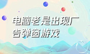 电脑老是出现广告弹窗游戏