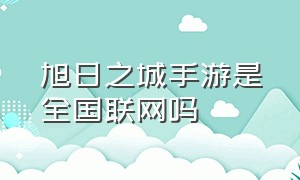 旭日之城手游是全国联网吗（旭日之城手游是全国联网吗）