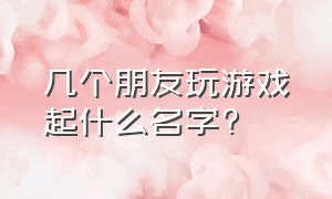 几个朋友玩游戏起什么名字?