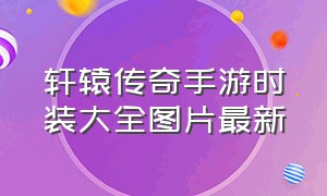 轩辕传奇手游时装大全图片最新（轩辕传奇手游时装怎么幻化）