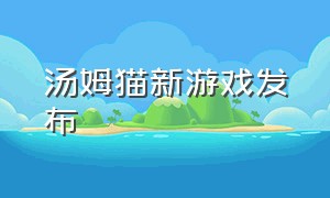 汤姆猫新游戏发布（最近比较火爆的汤姆猫游戏）