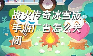 战火传奇冰雪版手游广告怎么关闭（冰雪传奇手游详细攻略最新）