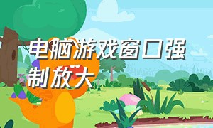 电脑游戏窗口强制放大（电脑怎么把游戏窗口缩小和放大）