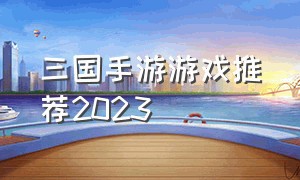 三国手游游戏推荐2023（三国手游游戏推荐）