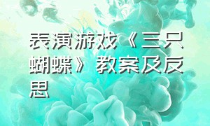 表演游戏《三只蝴蝶》教案及反思（表演游戏《三只蝴蝶》教案及反思简短）