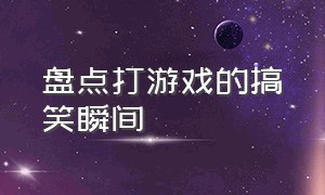 盘点打游戏的搞笑瞬间（盘点打游戏十大爆笑集锦）