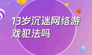 13岁沉迷网络游戏犯法吗（未满12岁沉迷游戏法律规定）