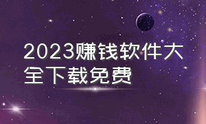 2023赚钱软件大全下载免费（2023赚钱软件大全下载免费版）