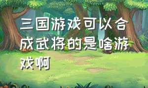 三国游戏可以合成武将的是啥游戏啊