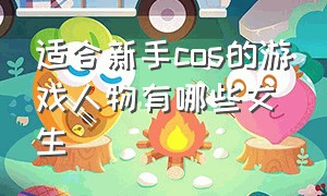 适合新手cos的游戏人物有哪些女生（适合新手cos的游戏人物有哪些女生）