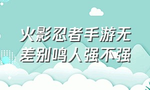 火影忍者手游无差别鸣人强不强（火影忍者手游无差别鸣人技能演示）