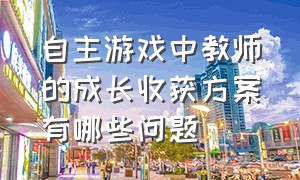 自主游戏中教师的成长收获方案有哪些问题（自主游戏教师遇到的问题案例）