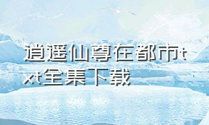 逍遥仙尊在都市txt全集下载（超级仙尊在都市txt全本下载）