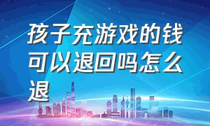 孩子充游戏的钱可以退回吗怎么退（孩子给游戏充钱如何全额申请退回）