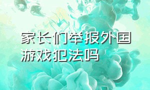 家长们举报外国游戏犯法吗（家长们举报外国游戏犯法吗怎么举报）