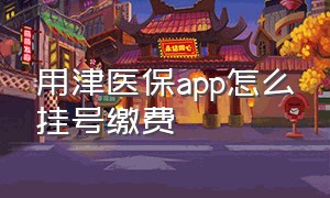 用津医保app怎么挂号缴费（津医保app住院怎么线上结算步骤）