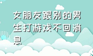 女朋友跟别的男生打游戏不回消息（女朋友打游戏和不回你消息怎么办）