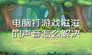 电脑打游戏滋滋的声音怎么解决（电脑打游戏滋滋的声音怎么解决视频）