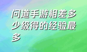 问道手游相差多少级得的经验最多