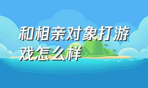 和相亲对象打游戏怎么样