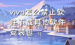 vivo怎么禁止软件下载其他软件安装包（vivo怎么设置禁止软件下载）