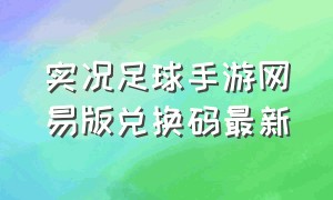 实况足球手游网易版兑换码最新（实况足球手游兑换码大全2024）