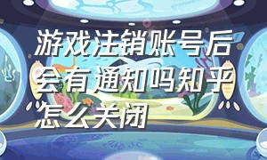 游戏注销账号后会有通知吗知乎怎么关闭