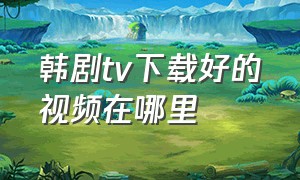 韩剧tv下载好的视频在哪里（韩剧tv为什么视频不能下载）