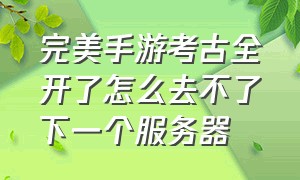 完美手游考古全开了怎么去不了下一个服务器（完美手游不消耗副本次数怎么办）