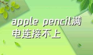 apple pencil满电连接不上（apple pencil怎么用）