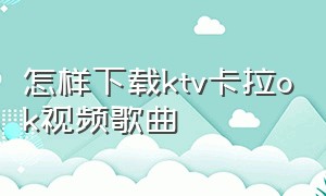 怎样下载ktv卡拉ok视频歌曲（ktv的歌曲视频怎么下载）