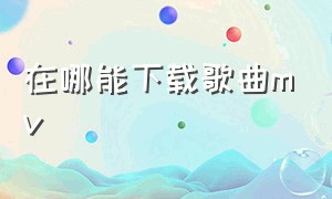 在哪能下载歌曲mv（高清的mv歌曲视频从哪下载）