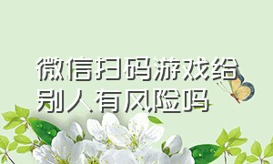 微信扫码游戏给别人有风险吗（微信扫码授权登录游戏有危险吗）