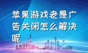 苹果游戏老是广告关闭怎么解决呢（苹果游戏总弹出广告怎么解决）