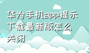 华为手机app提示下载最新版怎么关闭（华为手机下载的app有风险怎么解除）