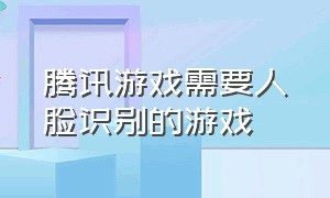 腾讯游戏需要人脸识别的游戏（腾讯游戏需要人脸识别的游戏是什么）