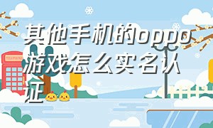 其他手机的oppo游戏怎么实名认证（其他手机的oppo游戏怎么实名认证的）