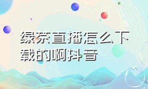 绿茶直播怎么下载的啊抖音（绿茶直播怎么下载的啊抖音）