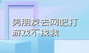 男朋友去网吧打游戏不找我（男朋友在网吧打游戏不理我）