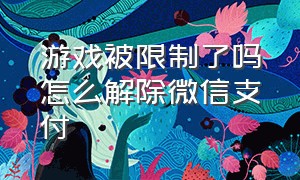 游戏被限制了吗怎么解除微信支付