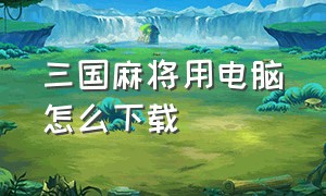 三国麻将用电脑怎么下载