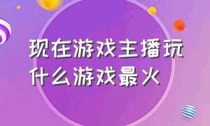 现在游戏主播玩什么游戏最火（现在游戏主播直播玩什么游戏能火）